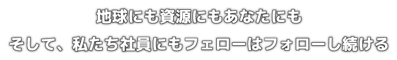 地球にも資源にもあなたにもそして、私たち社員にもフェローはフォローし続ける