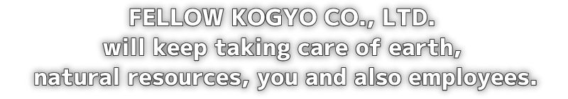 FELLOW KOGYO CO., LTD. will keep taking care of earth, natural resources, you and also employees.